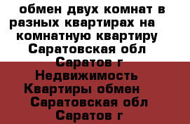 обмен двух комнат в разных квартирах на 1-2 комнатную квартиру - Саратовская обл., Саратов г. Недвижимость » Квартиры обмен   . Саратовская обл.,Саратов г.